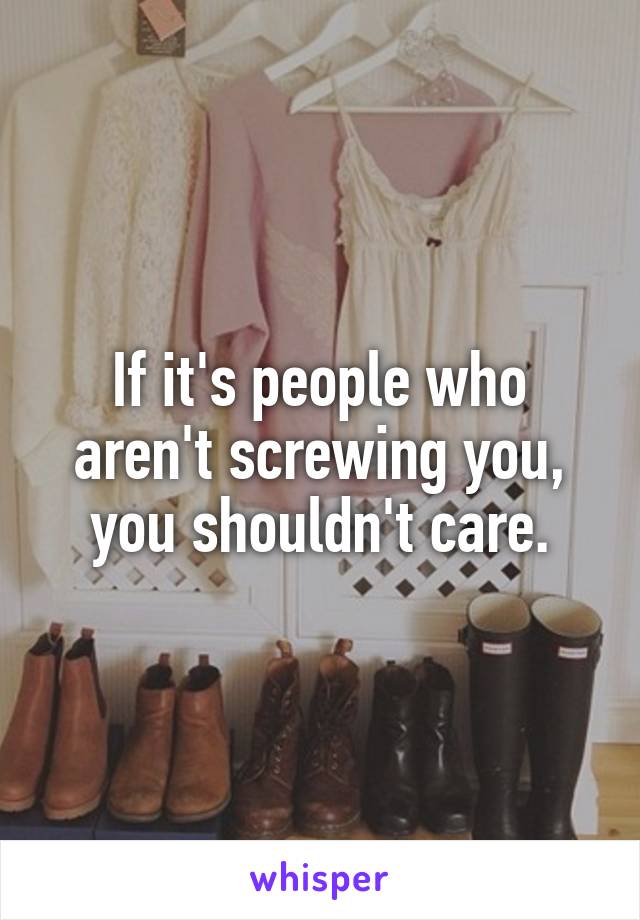 If it's people who aren't screwing you, you shouldn't care.