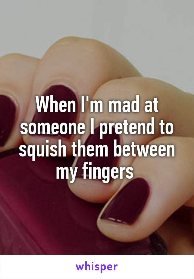 When I'm mad at someone I pretend to squish them between my fingers 