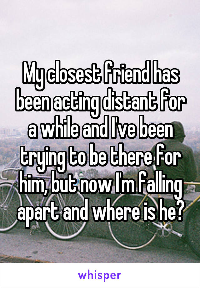 My closest friend has been acting distant for a while and I've been trying to be there for him, but now I'm falling apart and where is he?