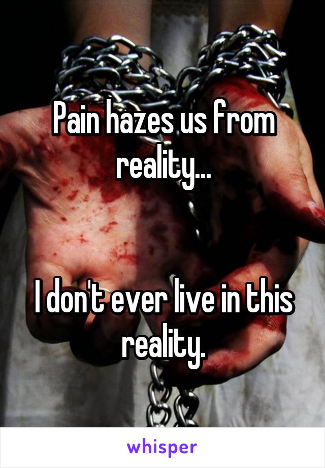 Pain hazes us from reality...


I don't ever live in this reality.