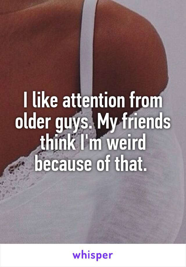 I like attention from older guys. My friends think I'm weird because of that. 