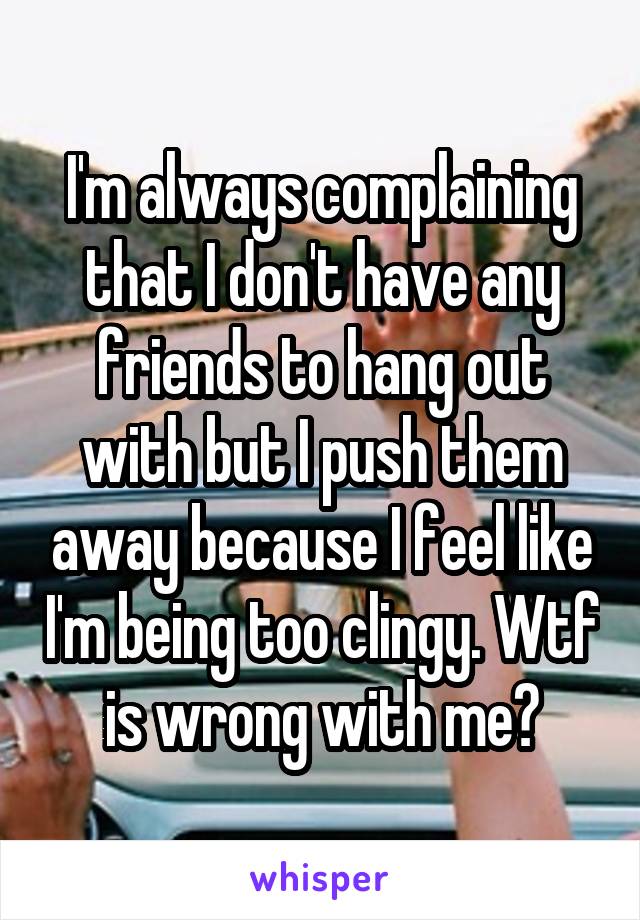 I'm always complaining that I don't have any friends to hang out with but I push them away because I feel like I'm being too clingy. Wtf is wrong with me?