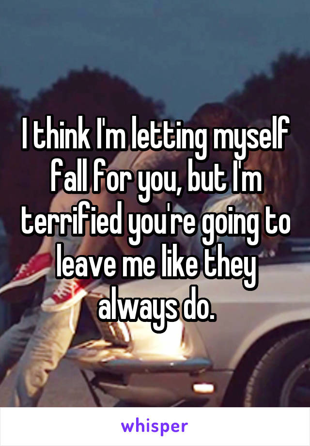 I think I'm letting myself fall for you, but I'm terrified you're going to leave me like they always do.