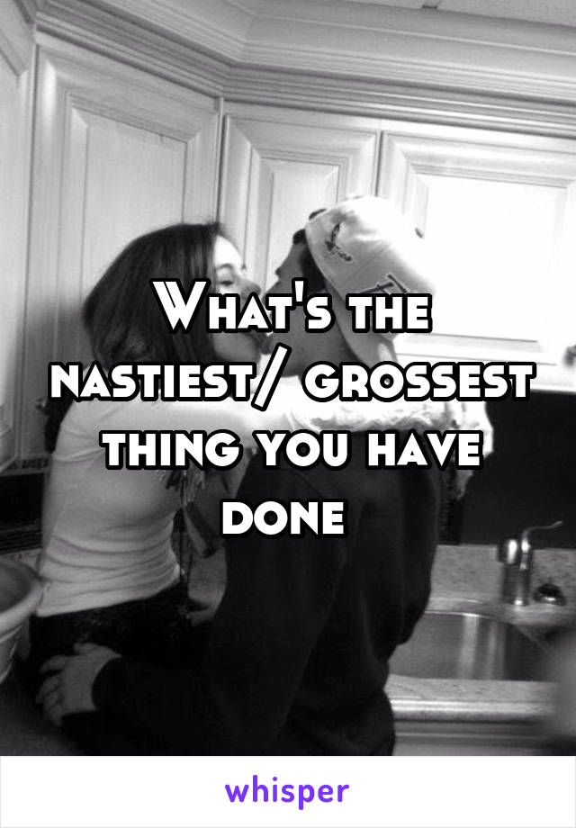 What's the nastiest/ grossest thing you have done 