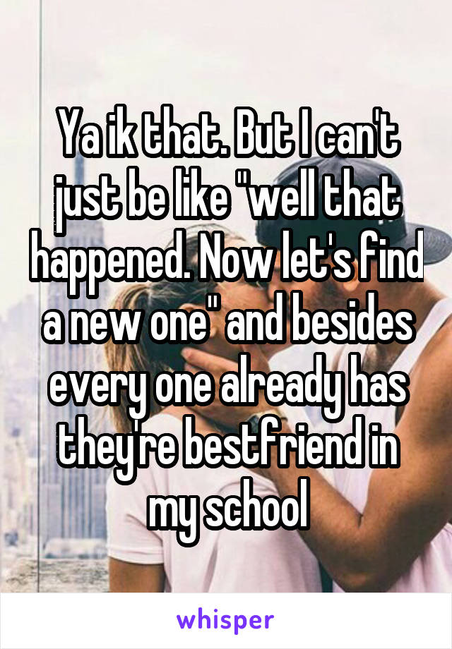 Ya ik that. But I can't just be like "well that happened. Now let's find a new one" and besides every one already has they're bestfriend in my school