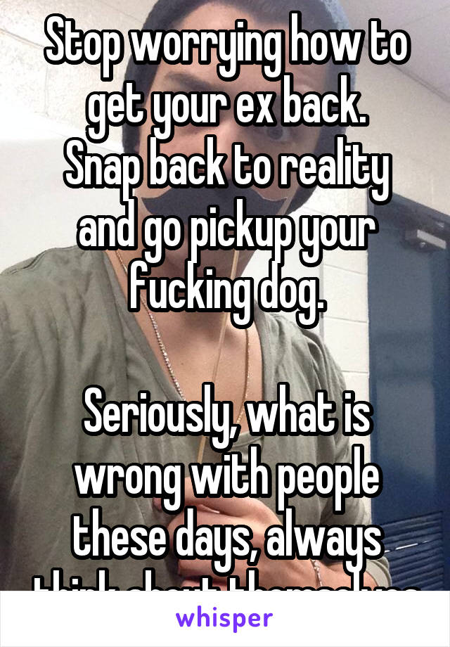 Stop worrying how to get your ex back.
Snap back to reality and go pickup your fucking dog.

Seriously, what is wrong with people these days, always think about themselves