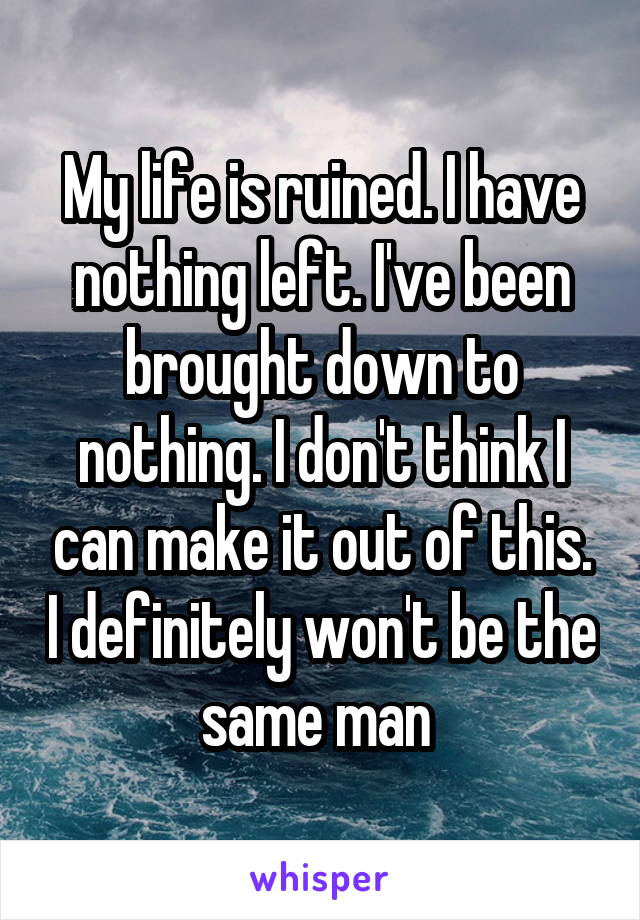 My life is ruined. I have nothing left. I've been brought down to nothing. I don't think I can make it out of this. I definitely won't be the same man 