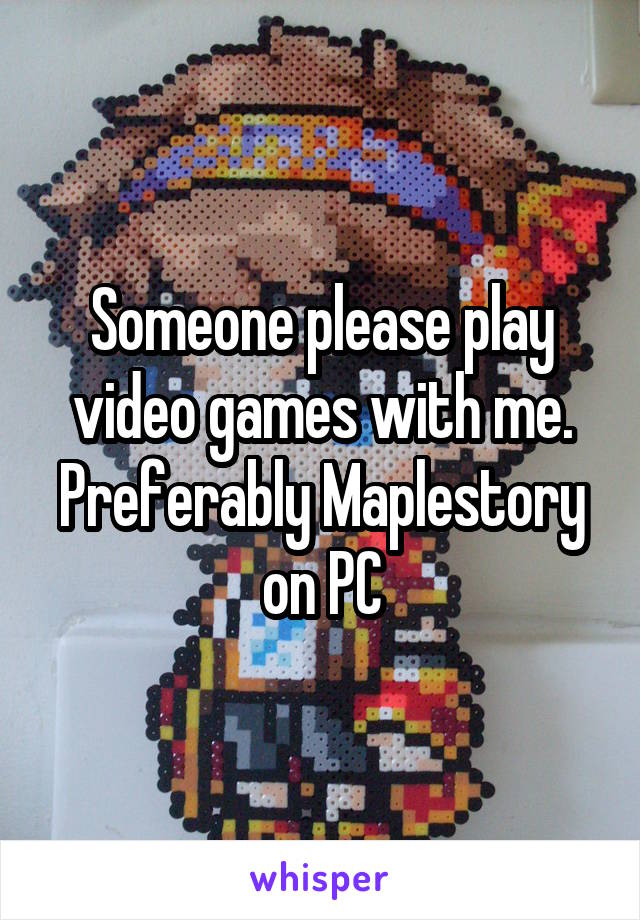 Someone please play video games with me. Preferably Maplestory on PC