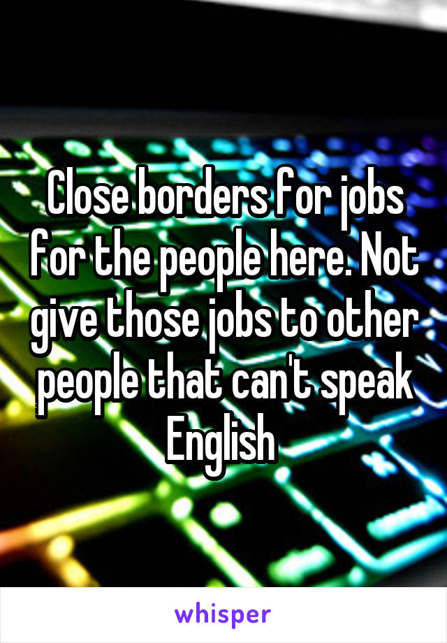 Close borders for jobs for the people here. Not give those jobs to other people that can't speak English 