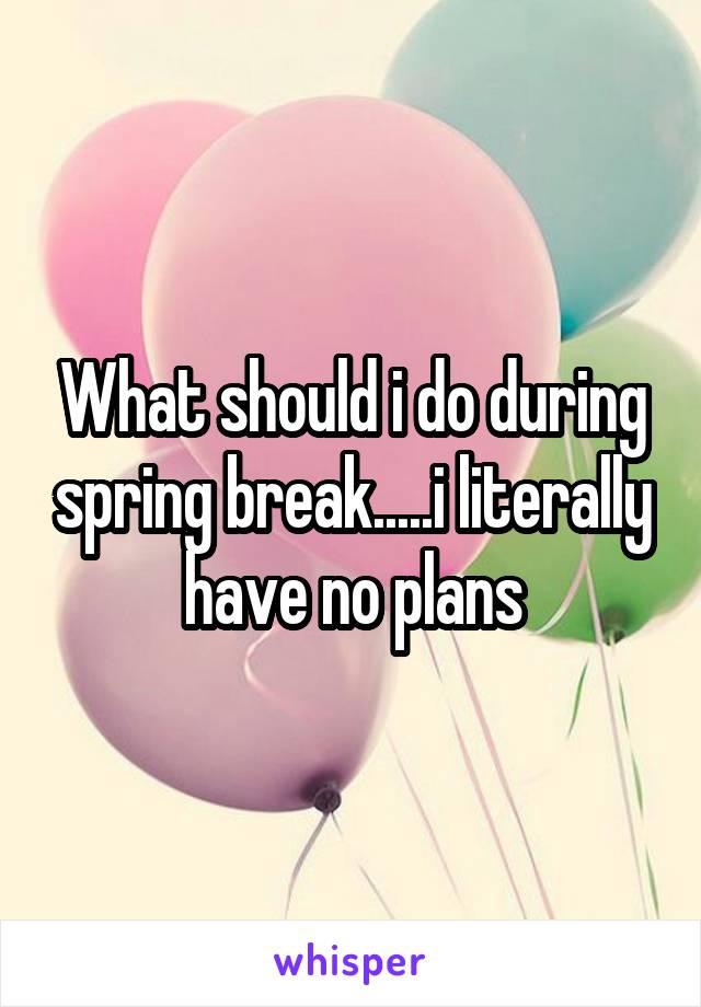 What should i do during spring break.....i literally have no plans