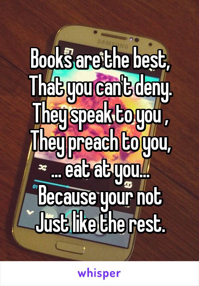 Books are the best,
That you can't deny.
They speak to you ,
They preach to you,
... eat at you...
Because your not
Just like the rest.