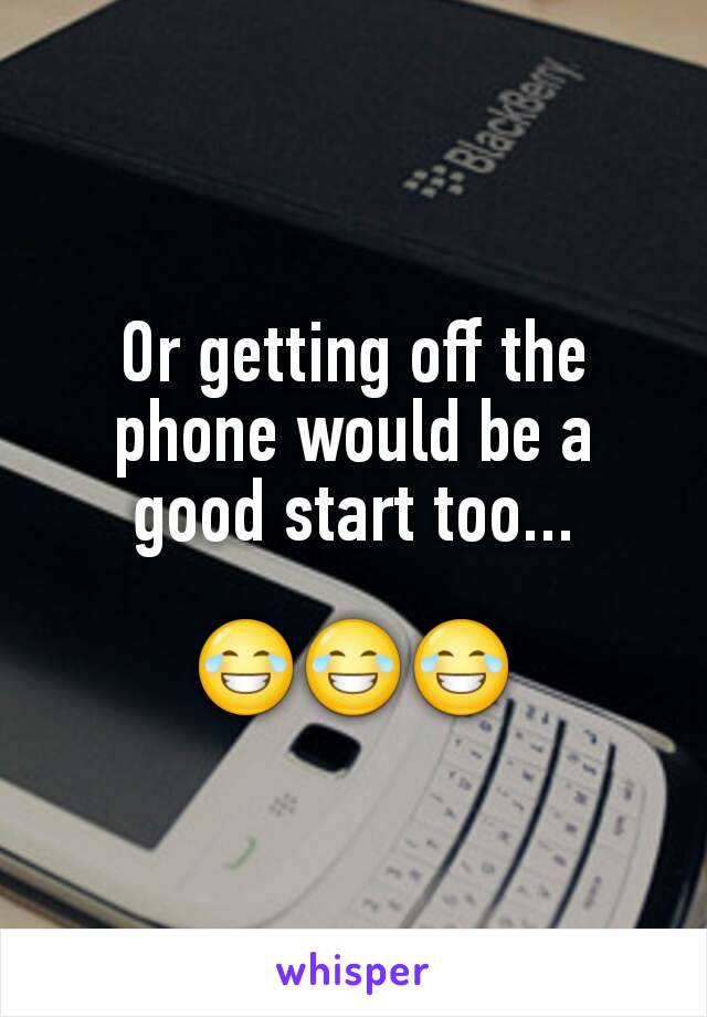 Or getting off the phone would be a good start too...

😂😂😂