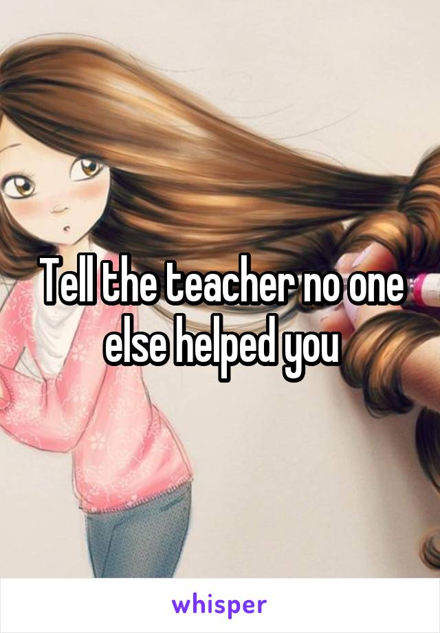 Tell the teacher no one else helped you