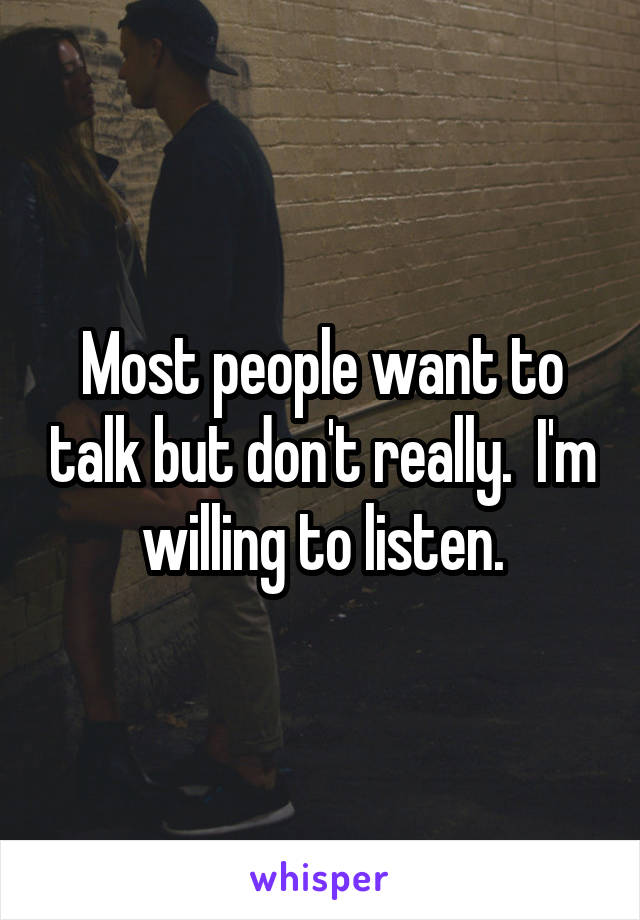 Most people want to talk but don't really.  I'm willing to listen.