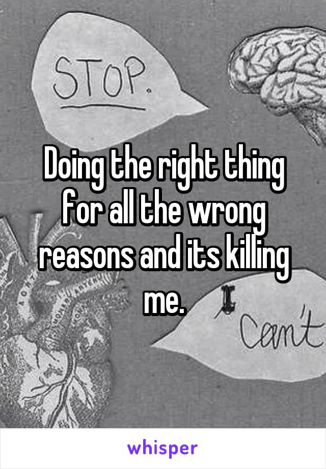 Doing the right thing for all the wrong reasons and its killing me.