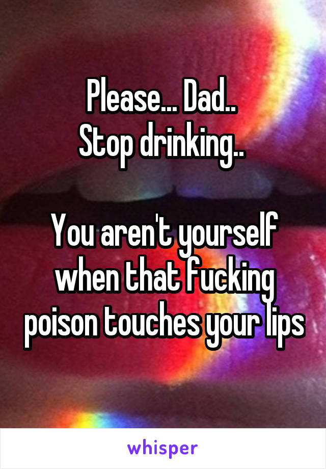 Please... Dad.. 
Stop drinking.. 

You aren't yourself when that fucking poison touches your lips 