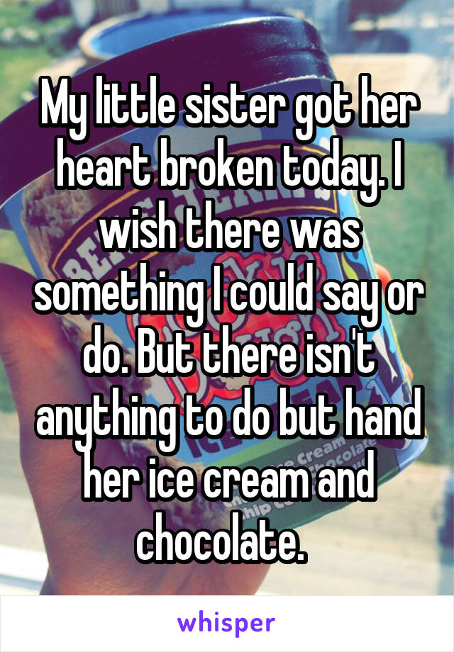 My little sister got her heart broken today. I wish there was something I could say or do. But there isn't anything to do but hand her ice cream and chocolate.  