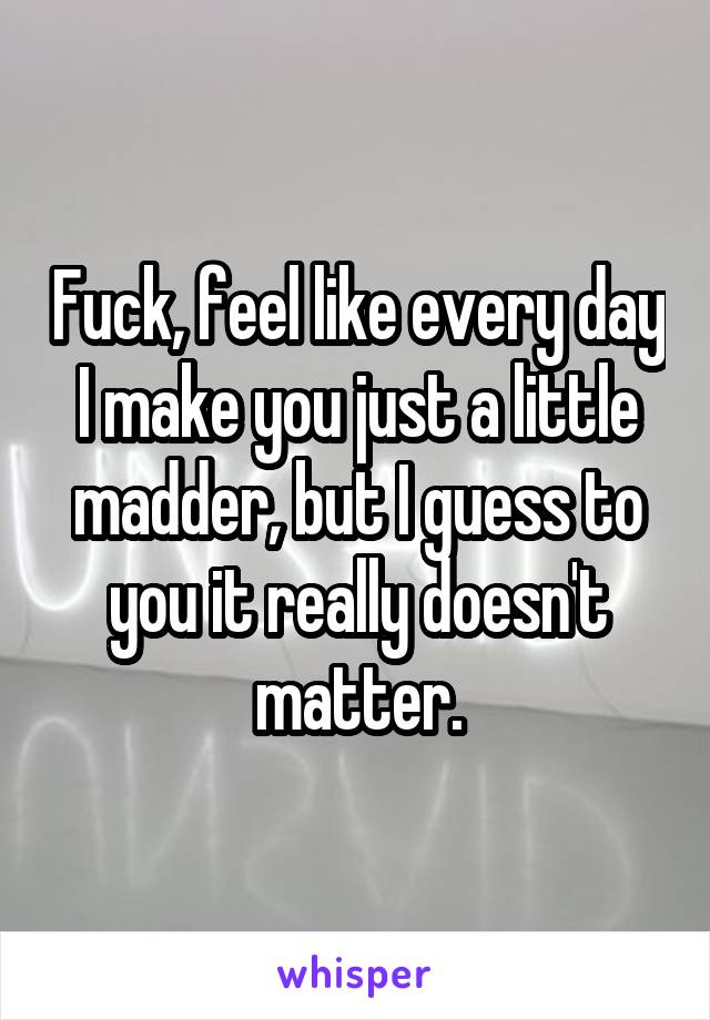 Fuck, feel like every day I make you just a little madder, but I guess to you it really doesn't matter.