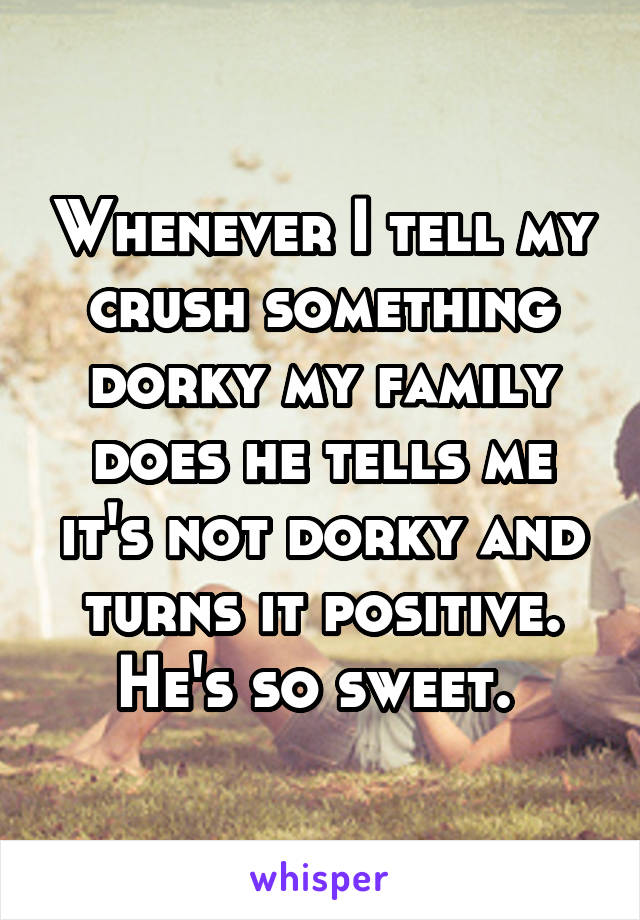 Whenever I tell my crush something dorky my family does he tells me it's not dorky and turns it positive. He's so sweet. 