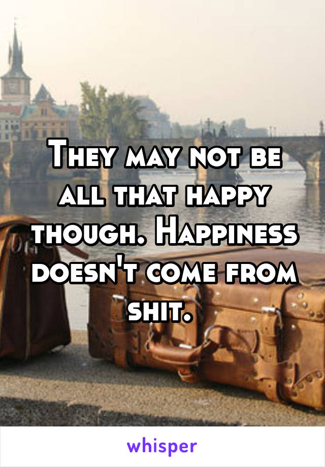 They may not be all that happy though. Happiness doesn't come from shit. 