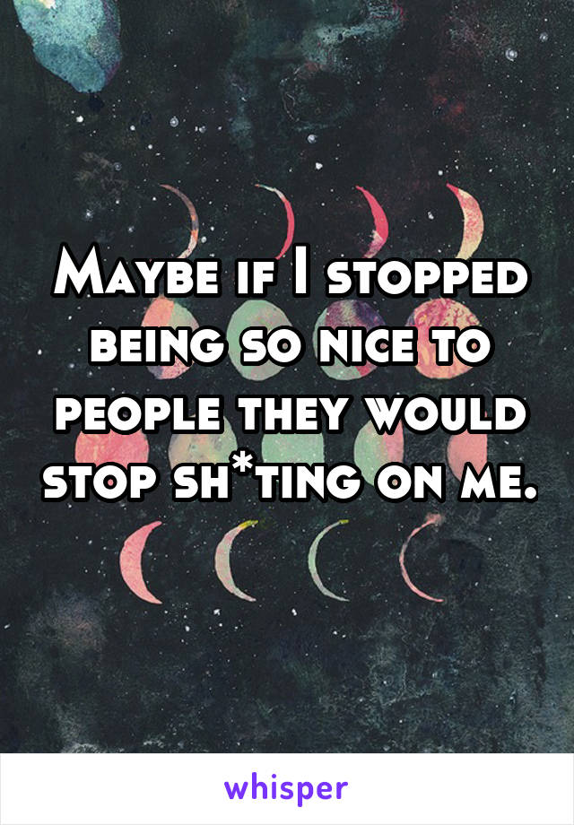 Maybe if I stopped being so nice to people they would stop sh*ting on me. 