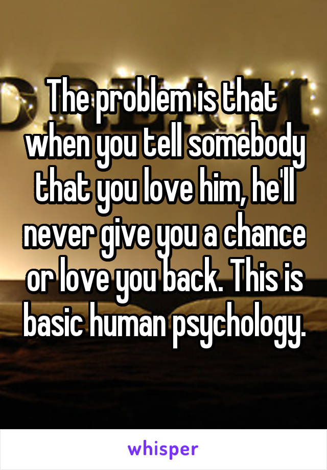 The problem is that  when you tell somebody that you love him, he'll never give you a chance or love you back. This is basic human psychology. 