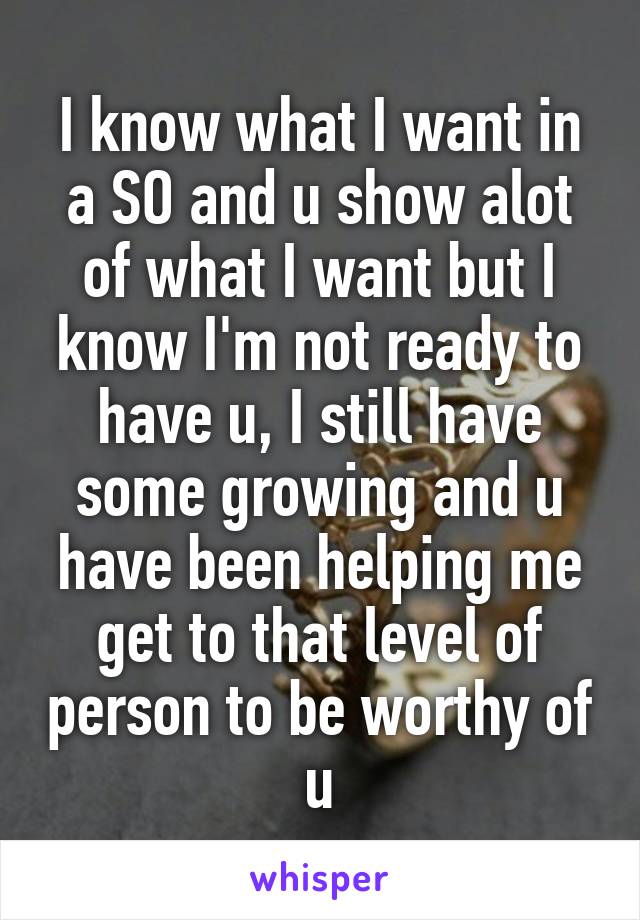 I know what I want in a SO and u show alot of what I want but I know I'm not ready to have u, I still have some growing and u have been helping me get to that level of person to be worthy of u