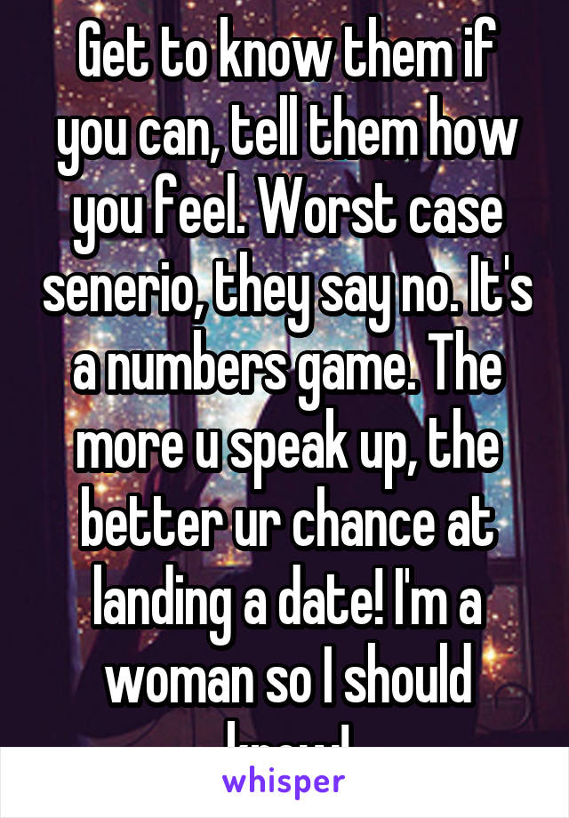 Get to know them if you can, tell them how you feel. Worst case senerio, they say no. It's a numbers game. The more u speak up, the better ur chance at landing a date! I'm a woman so I should know!