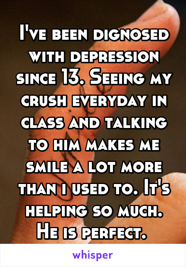 I've been dignosed with depression since 13. Seeing my crush everyday in class and talking to him makes me smile a lot more than i used to. It's helping so much. He is perfect. 