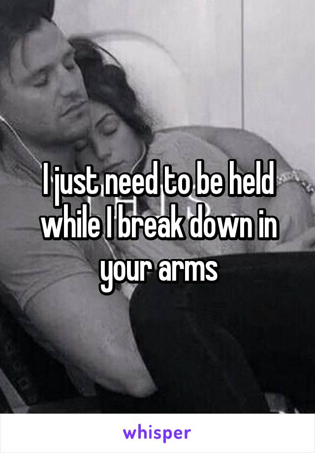 I just need to be held while I break down in your arms