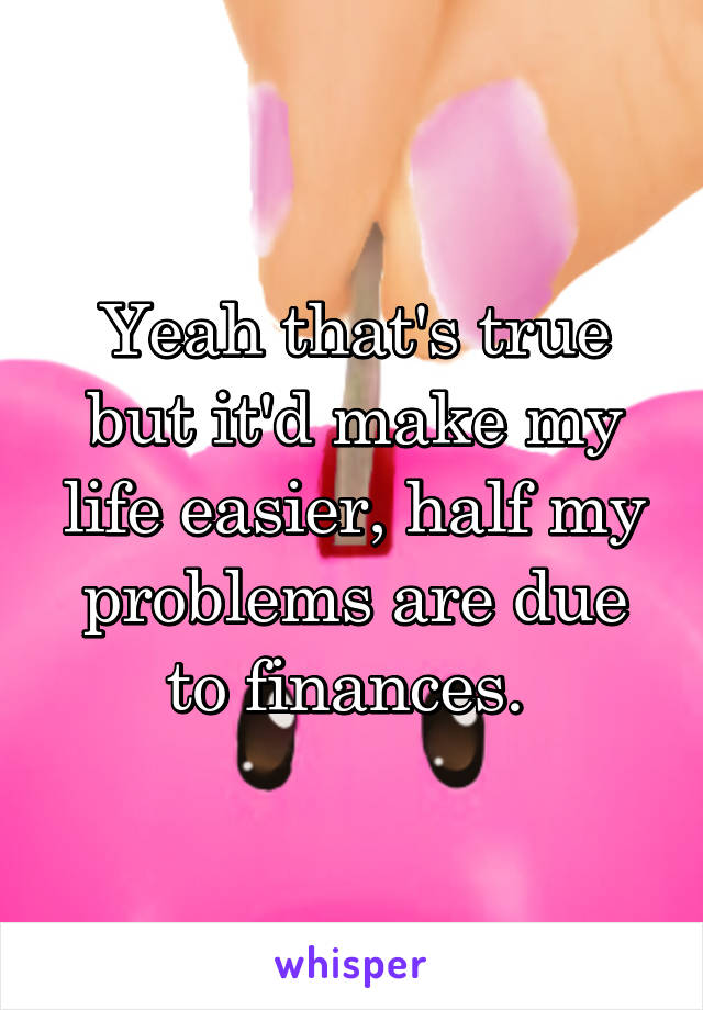 Yeah that's true but it'd make my life easier, half my problems are due to finances. 