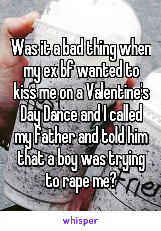 Was it a bad thing when my ex bf wanted to kiss me on a Valentine's Day Dance and I called my father and told him that a boy was trying to rape me?