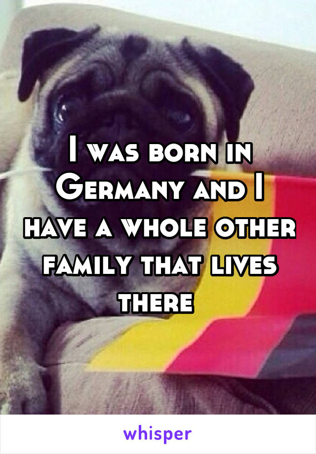 I was born in Germany and I have a whole other family that lives there 