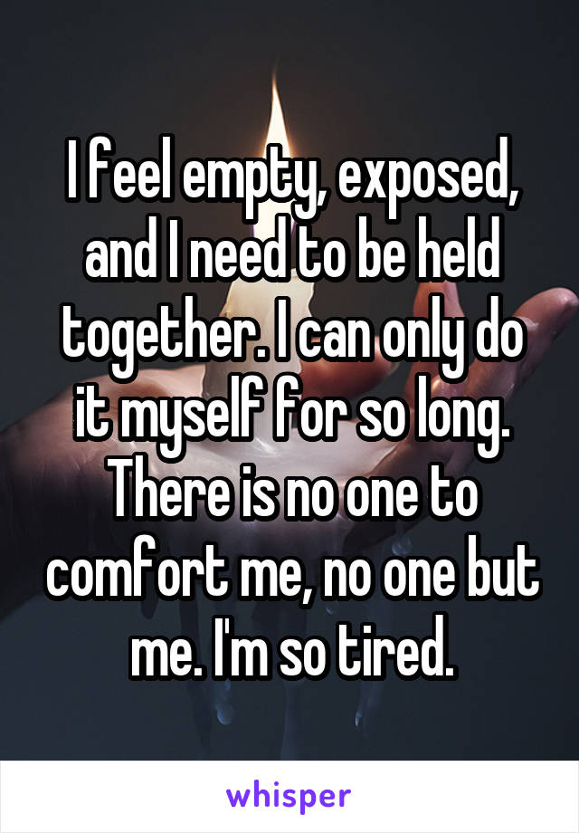 I feel empty, exposed, and I need to be held together. I can only do it myself for so long. There is no one to comfort me, no one but me. I'm so tired.