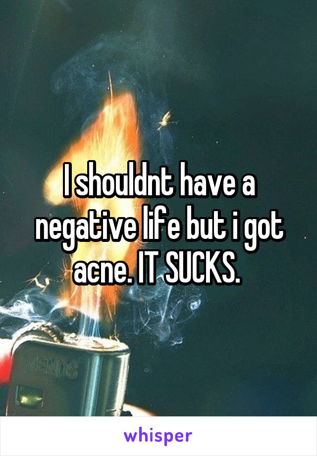 I shouldnt have a negative life but i got acne. IT SUCKS. 