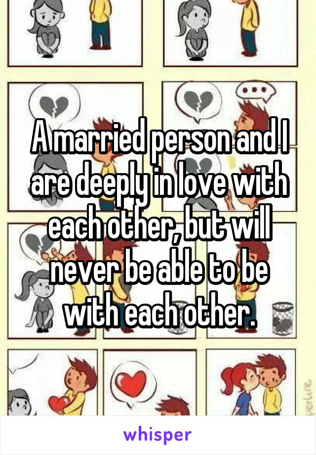 A married person and I are deeply in love with each other, but will never be able to be with each other.