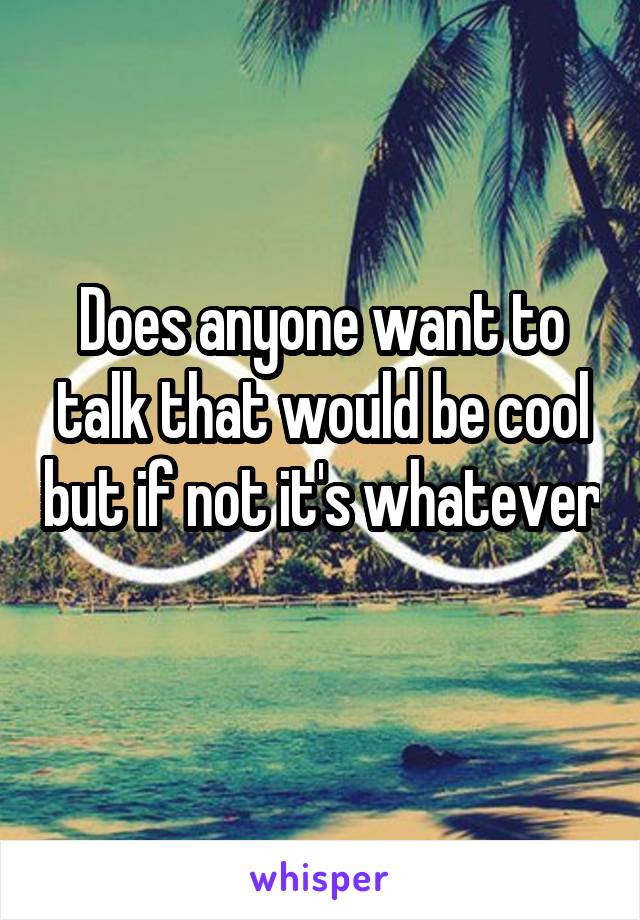 Does anyone want to talk that would be cool but if not it's whatever 