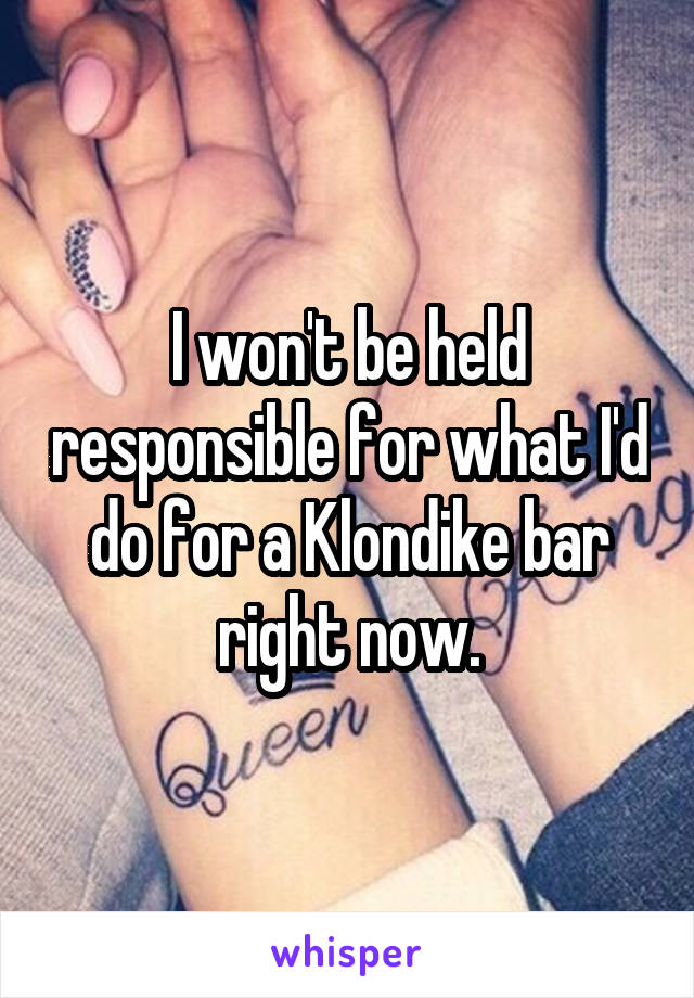 I won't be held responsible for what I'd do for a Klondike bar right now.