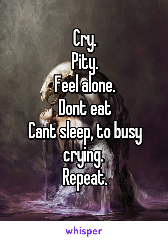 Cry.
Pity.
Feel alone.
Dont eat
Cant sleep, to busy crying. 
Repeat.
