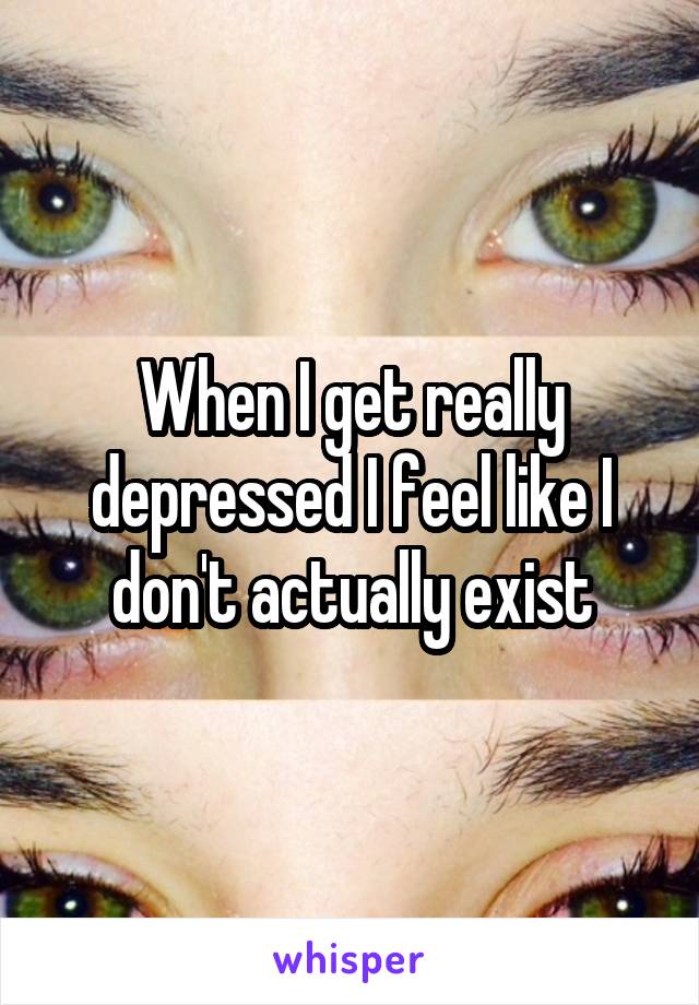 When I get really depressed I feel like I don't actually exist