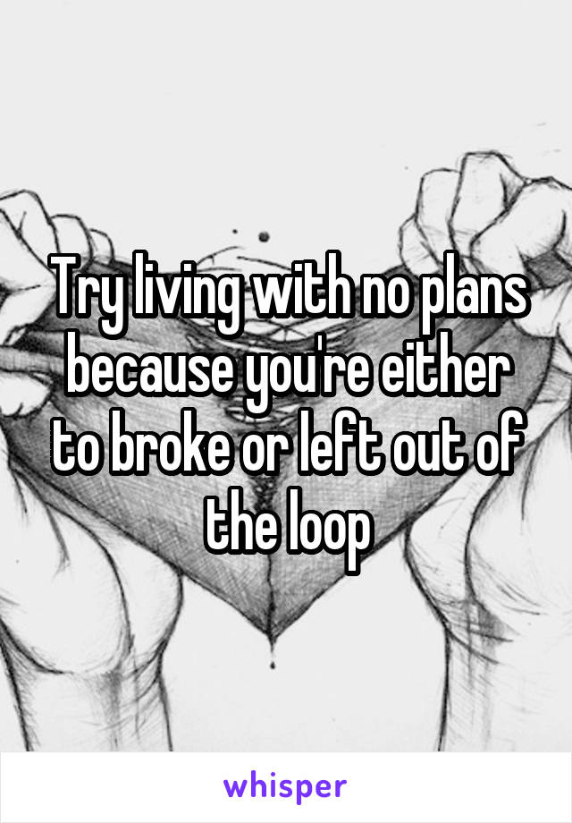 Try living with no plans because you're either to broke or left out of the loop