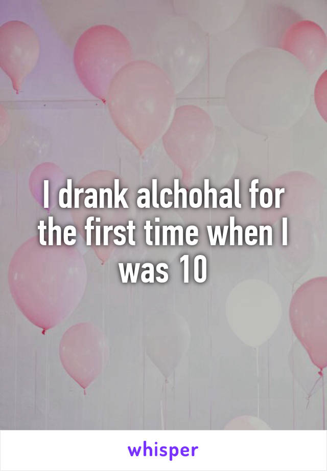 I drank alchohal for the first time when I was 10