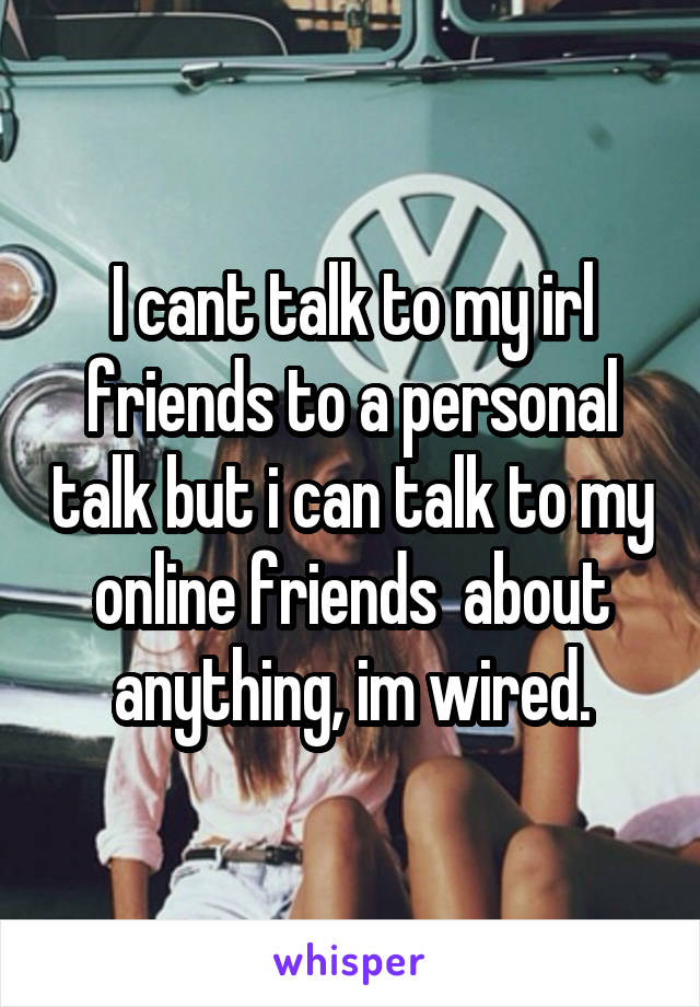 I cant talk to my irl friends to a personal talk but i can talk to my online friends  about anything, im wired.