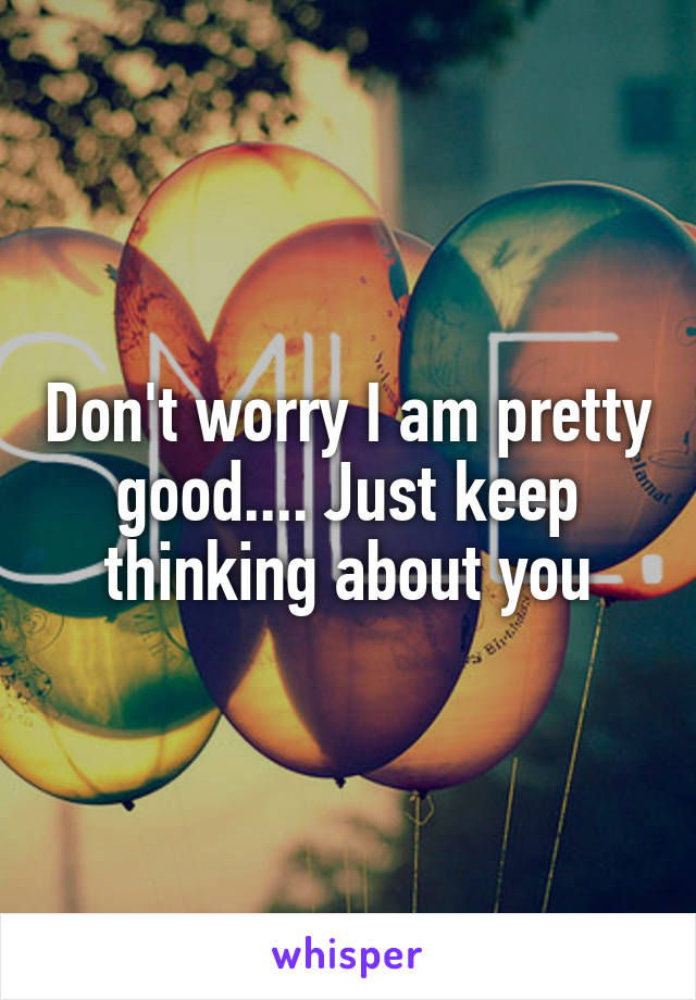 Don't worry I am pretty good.... Just keep thinking about you