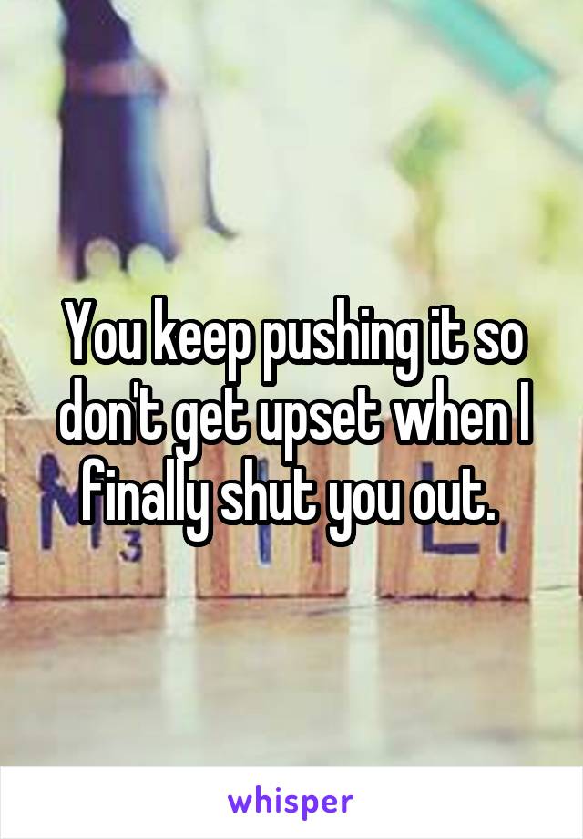 You keep pushing it so don't get upset when I finally shut you out. 