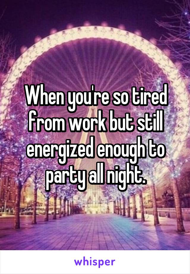 When you're so tired from work but still energized enough to party all night.