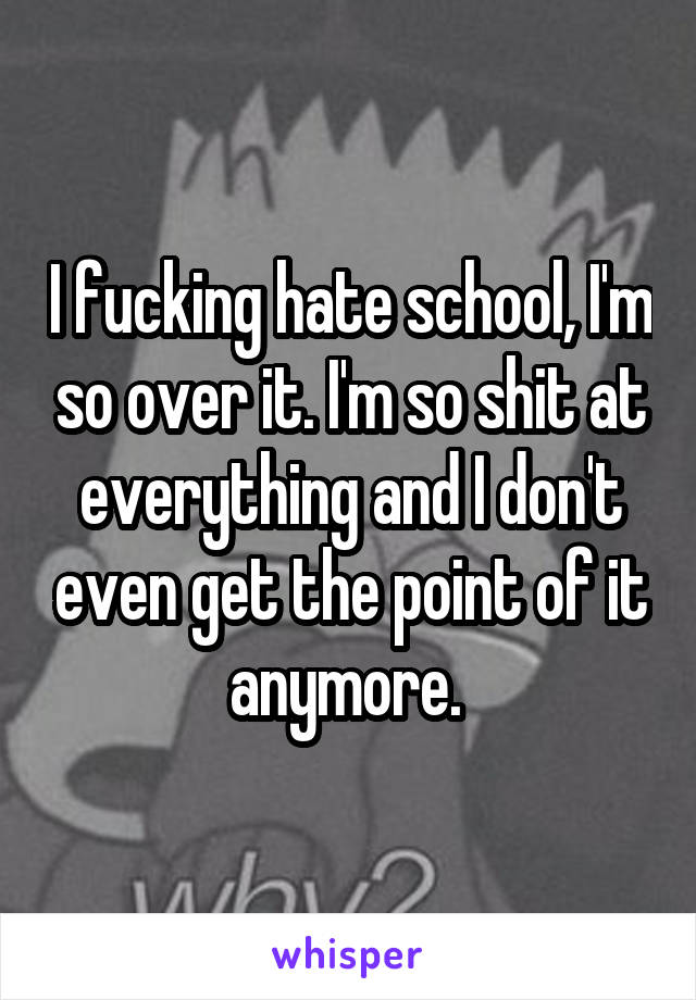 I fucking hate school, I'm so over it. I'm so shit at everything and I don't even get the point of it anymore. 