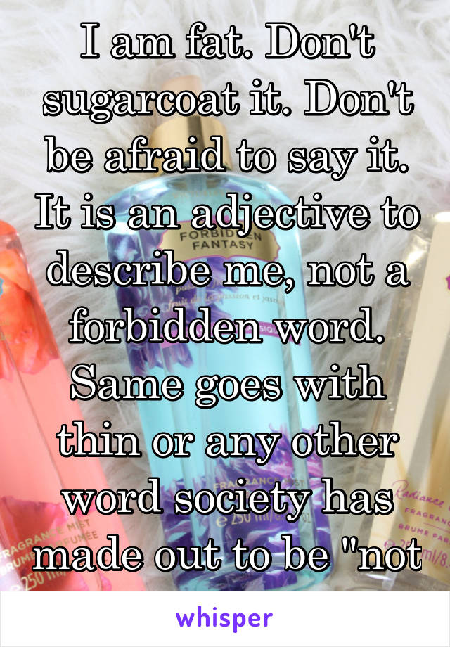 I am fat. Don't sugarcoat it. Don't be afraid to say it. It is an adjective to describe me, not a forbidden word. Same goes with thin or any other word society has made out to be "not good"