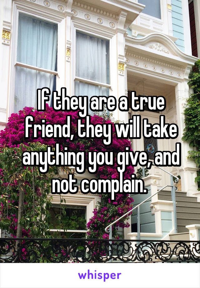 If they are a true friend, they will take anything you give, and not complain. 