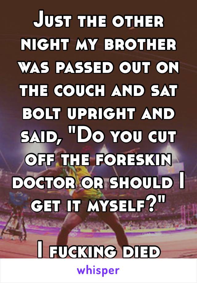 Just the other night my brother was passed out on the couch and sat bolt upright and said, "Do you cut off the foreskin doctor or should I get it myself?" 

I fucking died
😂😂😂😂😂